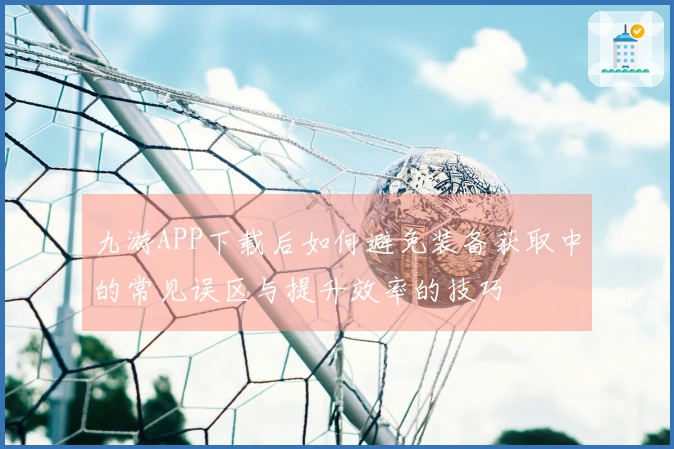 九游APP下载后如何避免装备获取中的常见误区与提升效率的技巧