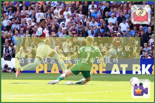 九游APP下载后如何避免装备获取中的常见误区与提升效率的技巧